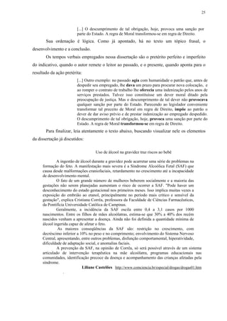25



                         [...] O descumprimento de tal obrigação, hoje, provoca uma sanção por
                         parte do Estado. A regra de Moral transformou-se em regra de Direito.
       Sua ordenação é lógica. Como já apontado, há no texto um tópico frasal, o
desenvolvimento e a conclusão.
       Os tempos verbais empregados nessa dissertação são o pretérito perfeito e imperfeito
do indicativo, quando o autor remete o leitor ao passado, e o presente, quando aponta para o
resultado da ação pretérita:
                         [...] Outro exemplo: no passado agia com humanidade o patrão que, antes de
                         despedir seu empregado, lhe dava um prazo para procurar nova colocação, e
                         ao romper o contrato de trabalho lhe oferecia uma indenização pelos anos de
                         serviços prestados. Talvez isso constituísse um dever moral ditado pela
                         preocupação de justiça. Mas o descumprimento de tal dever não provocava
                         qualquer sanção por parte do Estado. Parecendo ao legislador conveniente
                         transformar tal preceito de Moral em regra de Direito, impõe ao patrão o
                         dever de dar aviso prévio e de prestar indenização ao empregado despedido.
                         O descumprimento de tal obrigação, hoje, provoca uma sanção por parte do
                         Estado. A regra de Moral transformou-se em regra de Direito.
       Para finalizar, leia atentamente o texto abaixo, buscando visualizar nele os elementos
da dissertação já discutidos:

                                    Uso de álcool na gravidez traz riscos ao bebê

              A ingestão de álcool durante a gravidez pode acarretar uma série de problemas na
     formação do feto. A manifestação mais severa é a Síndrome Alcoólica Fetal (SAF) que
     causa desde malformações craniofaciais, retardamento no crescimento até a incapacidade
     de desenvolvimento mental.
              O fato de um grande número de mulheres beberem socialmente e a maioria das
     gestações não serem planejadas aumentam o risco de ocorrer a SAF. "Pode haver um
     desconhecimento do estado gestacional nos primeiros meses. Isso implica muitas vezes a
     exposição do embrião ao etanol, principalmente no período mais crítico e sensível da
     gestação", explica Cristiana Corrêa, professora da Faculdade de Ciências Farmacêuticas,
     da Pontifícia Universidade Católica de Campinas.
              Geralmente, a incidência da SAF oscila entre 0,4 a 3,1 casos por 1000
     nascimentos. Entre os filhos de mães alcoólatras, estima-se que 30% a 40% dos recém
     nascidos venham a apresentar a doença. Ainda não foi definida a quantidade mínima de
     álcool ingerida capaz de afetar o feto.
              As maiores conseqüências da SAF são: restrição no crescimento, com
     decréscimo inferior a 10% no peso e no comprimento; envolvimento do Sistema Nervoso
     Central, apresentando, entre outros problemas, disfunção comportamental, hiperatividade,
     dificuldade de adaptação social, e anomalias faciais.
              A prevenção da SAF, na opinião de Corrêa, só será possível através de um sistema
     articulado de intervenção terapêutica na mãe alcoólatra, programas educacionais nas
     comunidades, identificação precoce da doença e acompanhamento das crianças afetadas pela
     síndrome.
                             Liliane Castelões http://www.comciencia.br/especial/drogas/drogas01.htm
                  .
 
