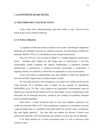 26




4 A CONSTITUIÇÃO DO TEXTO


4.1 RELEMBRANDO A NOÇÃO DE TEXTO


          Como vimos, texto, etimologicamente, quer dizer tecido, ou seja, trata-se de uma
trama em que se deve enredar as palavras.


4. 1.1 Texto e discurso


          A Lingüística do Discurso procura estudar os textos como “manifestações lingüísticas
produzidas por indivíduos concretos em situações concretas, sob determinadas condições de
produção” (KOCK, 1997, p.11), entendendo-os numa situação interacionista.
          Para Val (199, p.3), texto (escrito ou falado) é a “unidade lingüística comunicativa
básica”      utilizadas pelos falantes de uma língua para se comunicarem e será bem
compreendido quando comportar três aspectos fundamentais: o pragmático (atuação
informacional e comunicativa), o semântico-conceitual (relacionado à compreensão, à
cognição, portanto, da coerência) e o formal (de sua organização, ou seja, de sua coesão).
          Assim, texto pode ser compreendido como uma unidade de sentido que depende de
uma série de fatores, ligados tanto à coerência quanto à coesão.
          Por outro lado, discurso é mais abrangente e, de acordo com a Análise do Discurso de
Linha Francesa, ele é entendido como o espaço em que emergem as significações
(BRANDÃO, s/d, p. 35). Mas, o que comporta essa significação? Primeiramente, temos de
entender que o discurso de que tratamos se faz na e pela língua, ou seja, as significações serão
observadas em sua formação discursiva, somada às suas condições de produção, norteadas
pela sua formação ideológica.
          Dessa forma, a noção de discurso pode ser vista como múltipla e analisá-lo é, de
acordo com Foucault (1986, p.187), “fazer desaparecer e reaparecer as contradições é mostrar
o jogo que jogam entre si; é manifestar como pode exprimi-las, dar-lhes corpo, ou emprestar-
lhes uma fugidia aparência.”       Isso quer dizer que analisar um discurso é buscar esses
elementos de dispersão, os diversos discursos que comporta, os textos que com ele dialogam.
          E há várias maneiras de os textos conversarem entre si e com os discursos, como
veremos a seguir.
 