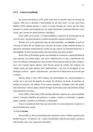 27



4.1.2 A Intertextualidade


       De acordo com Kristeva (1974, p.64) “todo texto se constrói como um mosaico de
citações. Todo texto é absorção e transformação de um outro texto,” ou seja, como falou
Bakhtin (1922) nenhum discurso é neutro, é sempre formado por outros que lhe foram
anteriores no tempo, pois produzido por um sujeito descentrado, assumindo diferentes vozes
sociais, que o tornam um sujeito histórico e ideológico.
       Fiorin (2003, p.32) ensina: “A intertextualidade é o processo de incorporação de um
texto em outro, seja para reproduzir o sentido incorporado, seja para transformá-lo.”
       Brandão (s/d., p.76) aponta dois tipos de intertextualidade: uma interna, na qual um
“discurso se define por sua relação com o discurso do mesmo campo, podendo divergir ou
apresentar enunciados semanticamente vizinhos aos que autoriza sua formação discursiva”; e
uma externa, “na qual o discurso define uma certa relação com outros campos”.
       Kock (1986, p.39) também aponta a possibilidade de se observar a intertextualidade de
duas maneiras: em sentido amplo, que ocorre implicitamente, ou seja, a identificação dos
textos em diálogo é conseguida por meio de atenta observação por parte do leitor, porque o
novo texto mantém alguns aspectos, tanto formais quanto de sentido, dos originais; em
sentido estrito, que pode aparecer tanto implicitamente – por meio da divulgação de sua
ideologia e retórica - quanto explicitamente – por meio da revelação direta do texto do qual
se origina.
       Paulino, Walty e Cury (1997) indicam oito possibilidades de a intertextualidade se
revelar, isto é, por meio de epígrafe, de citação, de referência, de alusão, da paráfrase, da
paródia, do pastiche e da tradução. Esses autores entendem a sociedade como uma grande
rede intertextual e dão ao espaço cultural um lugar de relevância, pois cada produção dialoga
necessariamente com outras.
       Fiorin (2003) e Sant’Anna (1988) apontam diferentes maneiras de a intertextualidade
ocorrer. O primeiro identifica três processos: a citação, a alusão e a estilização; o segundo,
quatro: a paródia, a paráfrase, a estilização e a apropriação.
       Como é a proposta de Sant’Anna que mais atente aos nossos propósitos, estudá-la- os
particularizadamente a seguir.

4. 1.2.1 A Paródia

       Fávero (2003, p. 49) vai à etimologia para conceituar o termo: “Paródia significa canto
paralelo (de para = ao lado de e ode = canto), incorporando a idéia de uma canção, cantada ao
lado de outra, como uma espécie de contracanto.”
 
