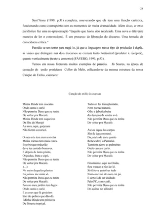 28



       Sant’Anna (1988, p.31) completa, asseverando que ela tem uma função cartática,
funcionando como contraponto com os momentos de muita dramacidade. Além disso, o texto
paridístico faz uma re-apresentação “daquilo que havia sido recalcado. Uma nova e diferente
maneira de ler o convencional. É um processo de liberação do discurso. Uma tomada de
consciência crítica.”
       Parodia-se um texto para negá-lo, já que a linguagem nesse tipo de produção é dupla,
as vozes que dialogam nos dois discursos se cruzam tanto horizontal (produtor x receptor),
quanto verticalmente (texto x contexto) (FÁVERO, 1999, p.53).
       Temos em nossa literatura muitos exemplos de paródia.        Jô Soares, na época de
cassação do então presidente Collor de Melo, utilizando-se da mesma estrutura da nossa
Canção do Exílio, escreveu:




                                  Canção do exílio às avessas


Minha Dinda tem cascatas                         Tudo ali foi transplantado,
Onde canta o curió                               Nem parece natural.
Não permita Deus que eu tenha                    Olho a jabuticabeira
De voltar pra Maceió.                            dos tempos da minha avó.
Minha Dinda tem coqueiros                        Não permita Deus que eu tenha
Da Ilha de Marajó                                De voltar pra Maceió.
As aves, aqui, gorjeiam
Não fazem cocoricó.                              Até os lagos das carpas
                                                 São de água mineral.
O meu céu tem mais estrelas                      Da janela do meu quarto
Minha várzea tem mais cores.                     Redescubro o Pantanal.
Este bosque reduzido                             Também adoro as palmeiras
deve ter custado horrores.                       Onde canta o curió.
E depois de tanta planta,                        Não permita Deus que eu tenha
Orquídea, fruta e cipó,                          De voltar pra Maceió.
Não permita Deus que eu tenha
De voltar pra Maceió.                            Finalmente, aqui na Dinda,
 (...)                                           Sou tratado a pão-de-ló.
No meio daquelas plantas                         Só faltava envolver tudo
Eu jamais me sinto só.                           Numa nuvem de ouro em pó.
Não permita Deus que eu tenha                    E depois de ser cuidado
De voltar pra Maceió.                            Pelo PC, com xodó,
Pois no meu jardim tem lagos                     Não permita Deus que eu tenha
Onde canta o curió                               De acabar no xilindró
E as aves que lá gorjeiam
São tão pobres que dão dó.
 Minha Dinda tem primores
De floresta tropical.
 