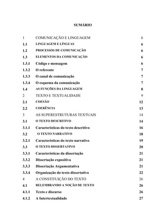 SUMÁRIO


1       COMUNICAÇÃO E LINGUAGEM                6
1.1     LINGUAGEM E LÍNGUAS                    6
1.2     PROCESSOS DE COMUNICAÇÃO               6
1.3     ELEMENTOS DA COMUNICAÇÃO               6
1.3.1   Código e mensagem                      6
1.3.2   O referente                            7
1.3.3   O canal de comunicação                 7
1.3.4   O esquema da comunicação               7
1.4     AS FUNÇÕES DA LINGUAGEM                8
2       TEXTO E TEXTUALIDADE                   9
2.1     COESÃO                                12
2.2     COERÊNCIA                             13
3       AS SUPERESTRUTURAS TEXTUAIS           14
3.1     O TEXTO DESCRITIVO                    14
3.1.1   Características do texto descritivo   16
3.2      O TEXTO NARRATIVO                    18
3.2.1   Características do texto narrativo    19
3.3     O TEXTO DISSERTATIVO                  20
3.3.1   Características da dissertação        21
3.3.2   Dissertação expositiva                21
3.3.3   Dissertação Argumentativa             21
3.3.4   Organização do texto dissertativo     22
4       A CONSTITUIÇÃO DO TEXTO               26
4.1     RELEMBRANDO A NOÇÃO DE TEXTO          26
4.1.1   Texto e discurso                      26
4.1.2   A Intertextualidade                   27
 