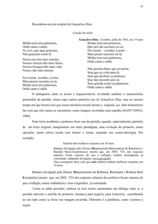 29




          Recordemo-nos do original de Gonçalves Dias:

                                        Canção do exílio

                                             Gonçalves Dias. Coimbra, julho de 1843, aos 19 anos
Minha terra tem palmeiras,                           Minha terra tem primores,
Onde canta o sabiá;                                  Que tais não encontro eu cá;
As aves, que aqui gorjeiam,                          Em cismar – sozinho, à noite –
Não gorjeiam como lá.                                Mais prazer encontro eu lá;
                                                     Minha terra tem palmeiras,
Nosso céu tem mais estrelas,
                                                     Onde canta o sabiá.
Nossas várzeas têm mais flores,
Nossos bosques têm mais vida,
                                                     Não permita Deus que eu morra,
Nossa vida mais amores.
                                                     Sem que eu volte para lá;
                                                     Sem que desfrute os primores
Em cismar, sozinho, à noite,
                                                     Que não encontro por cá;
Mais prazer encontro eu lá;
                                                     Sem qu'inda aviste as palmeiras,
Minha terra tem palmeiras,
                                                     Onde canta o sabiá
Onde canta o sabiá.
          O dialogismo entre os textos é inquestionável, revelando também a característica
primordial da paródia: temos aqui cantos paralelos aos de Gonçalves Dias, mas ao mesmo
tempo em que fazem com que nossa memória textual retome o original, seu lado humorístico
faz com que eles nunca se encontrem, como imagens invertidas num espelho (SANT’ANNA,
1988).
          Num texto acadêmico, podemos fazer uso da paródia, quando, especialmente, partindo
de um texto original, inauguramos um outro paradigma, uma evolução do primeiro, numa
oposição, numa crítica tecida com humor e ironia, expondo sua contra-ideologia. Por
exemplo:
                                Salários têm melhores reajustes em 10 anos
                         Balanço divulgado pelo Dieese (Departamento Intersindical de Estatística e
                         Estudos Sócio-Econômicos) mostra que, em 2005, 72% dos reajustes
                         salariais foram maiores do que a inflação, melhor desempenho já
                         constatado. (adaptado da página: www.pt.org.br)
                         Eles conseguem fazer com que seus salários tenham melhores reajustes em
                         10 anos.

          Balanço divulgado pelo Dieese (Departamento de Infâmias, Enrolação e Embute Sem
Escrúpulos) mostra que, em 2005, 72% dos reajustes salariais dos políticos foram maiores do
que a inflação, maior roubalheira e sem-vergonhice já constatada.
          Como se pôde perceber, embora os dois textos mantenham um diálogo entre si, a
paródia subverte o sentido do primeiro, retoma-o para negá-lo, para ironizá-lo, caminhando
ao seu lado como se fosse sua imagem invertida. Diferente é a paráfrase, como veremos a
seguir.
 