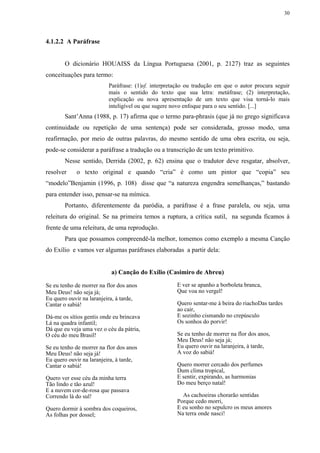 30




4.1.2.2 A Paráfrase


       O dicionário HOUAISS da Língua Portuguesa (2001, p. 2127) traz as seguintes
conceituações para termo:
                          Paráfrase: (1)sf. interpretação ou tradução em que o autor procura seguir
                          mais o sentido do texto que sua letra: metáfrase; (2) interpretação,
                          explicação ou nova apresentação de um texto que visa torná-lo mais
                          inteligível ou que sugere novo enfoque para o seu sentido. [...]
       Sant’Anna (1988, p. 17) afirma que o termo para-phrasis (que já no grego significava
continuidade ou repetição de uma sentença) pode ser considerada, grosso modo, uma
reafirmação, por meio de outras palavras, do mesmo sentido de uma obra escrita, ou seja,
pode-se considerar a paráfrase a tradução ou a transcrição de um texto primitivo.
       Nesse sentido, Derrida (2002, p. 62) ensina que o tradutor deve resgatar, absolver,
resolver    o texto original e quando “cria” é como um pintor que “copia” seu
“modelo”Benjamin (1996, p. 108) disse que “a natureza engendra semelhanças,” bastando
para entender isso, pensar-se na mímica.
       Portanto, diferentemente da paródia, a paráfrase é a frase paralela, ou seja, uma
releitura do original. Se na primeira temos a ruptura, a crítica sutil, na segunda ficamos à
frente de uma releitura, de uma reprodução.
       Para que possamos compreendê-la melhor, tomemos como exemplo a mesma Canção
do Exílio e vamos ver algumas paráfrases elaboradas a partir dela:


                           a) Canção do Exílio (Casimiro de Abreu)

Se eu tenho de morrer na flor dos anos               E ver se apanho a borboleta branca,
Meu Deus! não seja já;                               Que voa no vergel!
Eu quero ouvir na laranjeira, à tarde,
Cantar o sabiá!                                      Quero sentar-me à beira do riachoDas tardes
                                                     ao cair,
Dá-me os sítios gentis onde eu brincava              E sozinho cismando no crepúsculo
Lá na quadra infantil;                               Os sonhos do porvir!
Dá que eu veja uma vez o céu da pátria,
O céu do meu Brasil!                                 Se eu tenho de morrer na flor dos anos,
                                                     Meu Deus! não seja já;
Se eu tenho de morrer na flor dos anos               Eu quero ouvir na laranjeira, à tarde,
Meu Deus! não seja já!                               A voz do sabiá!
Eu quero ouvir na laranjeira, à tarde,
Cantar o sabiá!                                      Quero morrer cercado dos perfumes
                                                     Dum clima tropical,
Quero ver esse céu da minha terra                    E sentir, expirando, as harmonias
Tão lindo e tão azul!                                Do meu berço natal!
E a nuvem cor-de-rosa que passava
Correndo lá do sul!                                    As cachoeiras chorarão sentidas
                                                     Porque cedo morri,
Quero dormir à sombra dos coqueiros,                 E eu sonho no sepulcro os meus amores
As folhas por dossel;                                Na terra onde nasci!
 