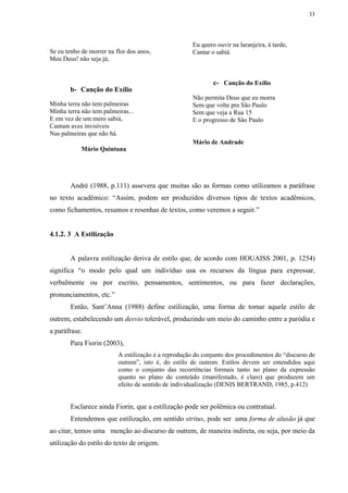 33




                                                      Eu quero ouvir na laranjeira, à tarde,
Se eu tenho de morrer na flor dos anos,               Cantar o sabiá
Meu Deus! não seja já;


                                                              c- Canção do Exílio
       b- Canção do Exílio
                                                      Não permita Deus que eu morra
Minha terra não tem palmeiras                         Sem que volte pra São Paulo
Minha terra não tem palmeiras...                      Sem que veja a Rua 15
E em vez de um mero sabiá,                            E o progresso de São Paulo
Cantam aves invisíveis
Nas palmeiras que não há.
                                                      Mário de Andrade
            Mário Quintana




        André (1988, p.111) assevera que muitas são as formas como utilizamos a paráfrase
no texto acadêmico: “Assim, podem ser produzidos diversos tipos de textos acadêmicos,
como fichamentos, resumos e resenhas de textos, como veremos a seguir.”


4.1.2. 3 A Estilização


        A palavra estilização deriva de estilo que, de acordo com HOUAISS 2001, p. 1254)
significa “o modo pelo qual um indivíduo usa os recursos da língua para expressar,
verbalmente ou por escrito, pensamentos, sentimentos, ou para fazer declarações,
pronunciamentos, etc.”
        Então, Sant’Anna (1988) define estilização, uma forma de tomar aquele estilo de
outrem, estabelecendo um desvio tolerável, produzindo um meio do caminho entre a paródia e
a paráfrase.
       Para Fiorin (2003),
                          A estilização é a reprodução do conjunto dos procedimentos do “discurso de
                          outrem”, isto é, do estilo de outrem. Estilos devem ser entendidos aqui
                          como o conjunto das recorrências formais tanto no plano da expressão
                          quanto no plano do conteúdo (manifestado, é claro) que produzem um
                          efeito de sentido de individualização (DENIS BERTRAND, 1985, p.412)


        Esclarece ainda Fiorin, que a estilização pode ser polêmica ou contratual.
        Entendemos que estilização, em sentido stritus, pode ser uma forma de alusão já que
ao citar, temos uma menção ao discurso de outrem, de maneira indireta, ou seja, por meio da
utilização do estilo do texto de origem.
 