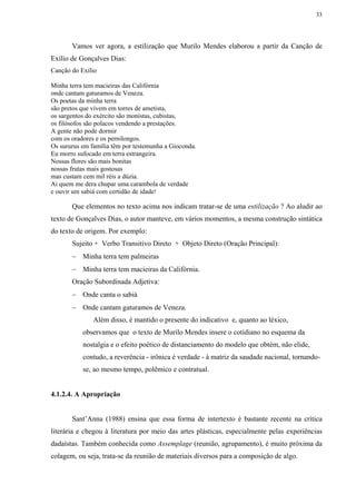 33




       Vamos ver agora, a estilização que Murilo Mendes elaborou a partir da Canção de
Exílio de Gonçalves Dias:
Canção do Exílio

Minha terra tem macieiras das Califórnia
onde cantam gaturamos de Veneza.
Os poetas da minha terra
são pretos que vivem em torres de ametista,
os sargentos do exército são monistas, cubistas,
os filósofos são polacos vendendo a prestações.
A gente não pode dormir
com os oradores e os pernilongos.
Os sururus em família têm por testemunha a Gioconda.
Eu morro sufocado em terra estrangeira.
Nossas flores são mais bonitas
nossas frutas mais gostosas
mas custam cem mil réis a dúzia.
Ai quem me dera chupar uma carambola de verdade
e ouvir um sabiá com certidão de idade!

       Que elementos no texto acima nos indicam tratar-se de uma estilização ? Ao aludir ao
texto de Gonçalves Dias, o autor manteve, em vários momentos, a mesma construção sintática
do texto de origem. Por exemplo:
       Sujeito + Verbo Transitivo Direto + Objeto Direto (Oração Principal):
       − Minha terra tem palmeiras
       − Minha terra tem macieiras da Califórnia.
       Oração Subordinada Adjetiva:
       − Onde canta o sabiá
       − Onde cantam gaturamos de Veneza.
               Além disso, é mantido o presente do indicativo e, quanto ao léxico,
           observamos que o texto de Murilo Mendes insere o cotidiano no esquema da
           nostalgia e o efeito poético de distanciamento do modelo que obtém, não elide,
           contudo, a reverência - irônica é verdade - à matriz da saudade nacional, tornando-
           se, ao mesmo tempo, polêmico e contratual.


4.1.2.4. A Apropriação


       Sant’Anna (1988) ensina que essa forma de intertexto é bastante recente na crítica
literária e chegou à literatura por meio das artes plásticas, especialmente pelas experiências
dadaístas. Também conhecida como Assemplage (reunião, agrupamento), é muito próxima da
colagem, ou seja, trata-se da reunião de materiais diversos para a composição de algo.
 