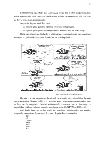 34




       Embora recente seu estudo, essa técnica é, de acordo com o autor, antiqüíssima, pois
usa de uma artifício muito conhecido na elaboração artística: o deslocamento que, por meio
do desvio, provoca um estranhamento.
       A apropriação pode ser de dois tipos:
       − de primeiro grau: quando é o próprio objeto que entra em cena;
       − de segundo grau: quando ele é representado, traduzido para um outro código.
       O chargista e humorista Caulus fez o sabiá voar dos versos saudosistas para a denúncia
ecológica, no grafismo leve e tocante do exílio de sua própria palmeira:




                                                   www.comcienci0a.br/carta/migracoes.

        Ou seja, o artista apropriou-se do original e o transpôs para outro código, fazendo
surgir, como disse Maserani (1995, p.94) um novo texto. Nesse sentido, podemos dizer que,
ao fazer uso da apropriação, “o artista está querendo desarrumar, inverter, interromper a
normalidade cotidiana e chamar a atenção para alguma coisa. (SANT’ANNa, 1988. p.45)
        José Paulo Paes, no melhor estilo do sintetismo anti-discursivo das grandes
vanguardas modernistas, fez o resumo da poesia, despojando-a de acessórios:
              Lá ?
              Ah !
              Sabiá...
              Papá...
              Maná...
              Sofá...
              Sinhá...
 