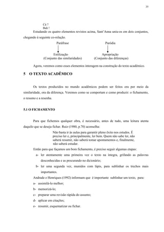 35




              Cá ?
              Bah !
       Estudando os quatro elementos revistos acima, Sant’Anna uniu-os em dois conjuntos,
chegando à seguinte co-relação.
                          Paráfrase                            Paródia


                     Estilização                            Apropriação
               (Conjunto das similaridades)            (Conjunto das diferenças)

       Agora, veremos como esses elementos interagem na construção do texto acadêmico.

5   O TEXTO ACADÊMICO


       Os textos produzidos no mundo acadêmicos podem ser feitos ora por meio da
similaridade, ora da diferença. Veremos como se comportam e como produzir: o fichamento,
o resumo e a resenha.


5.1 O FICHAMENTO


       Para que fichemos qualquer obra, é necessário, antes de tudo, uma leitura atenta
daquilo que se deseja fichar. Ruiz (1980, p.70) aconselha:
                        Não basta ir às aulas para garantir pleno êxito nos estudos. É
                        preciso ler e, principalmente, ler bem. Quem não sabe ler, não
                        saberá resumir, não saberá tomar apontamentos e, finalmente,
                        não saberá estudar.
       Então para que façamos um bom fichamento, é preciso seguir algumas etapas:
         a- ler atentamente uma primeira vez o texto na íntegra, grifando as palavras
             desconhecidas e as procurando no dicionário;
         b- ler uma segunda vez, munidos com lápis, para sublinhar os trechos mais
             importantes.
       Andrade e Henriques (1992) informam que é importante sublinhar um texto, para:
       a- assimilá-lo melhor;
       b- memorizá-lo;
       c- preparar uma revisão rápida do assunto;
       d- aplicar em citações;
       e- resumir, esquematizar ou fichar.
 
