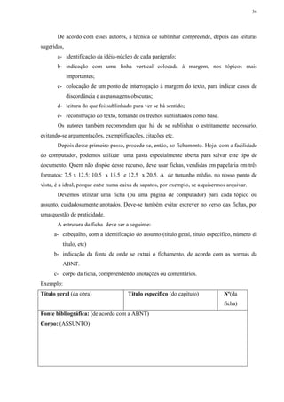 36




       De acordo com esses autores, a técnica de sublinhar compreende, depois das leituras
sugeridas,
       a- identificação da idéia-núcleo de cada parágrafo;
       b- indicação com uma linha vertical colocada à margem, nos tópicos mais
             importantes;
       c- colocação de um ponto de interrogação à margem do texto, para indicar casos de
             discordância e as passagens obscuras;
       d- leitura do que foi sublinhado para ver se há sentido;
       e- reconstrução do texto, tomando os trechos sublinhados como base.
       Os autores também recomendam que há de se sublinhar o estritamente necessário,
evitando-se argumentações, exemplificações, citações etc.
       Depois desse primeiro passo, procede-se, então, ao fichamento. Hoje, com a facilidade
do computador, podemos utilizar uma pasta especialmente aberta para salvar este tipo de
documento. Quem não dispõe desse recurso, deve usar fichas, vendidas em papelaria em três
formatos: 7,5 x 12,5; 10,5 x 15,5 e 12,5 x 20,5. A de tamanho médio, no nosso ponto de
vista, é a ideal, porque cabe numa caixa de sapatos, por exemplo, se a quisermos arquivar.
       Devemos utilizar uma ficha (ou uma página de computador) para cada tópico ou
assunto, cuidadosamente anotados. Deve-se também evitar escrever no verso das fichas, por
uma questão de praticidade.
       A estrutura da ficha deve ser a seguinte:
     a- cabeçalho, com a identificação do assunto (título geral, título específico, número di
         título, etc)
     b- indicação da fonte de onde se extrai o fichamento, de acordo com as normas da
         ABNT.
     c- corpo da ficha, compreendendo anotações ou comentários.
Exemplo:
Título geral (da obra)                 Título específico (do capítulo)         Nº(da
                                                                               ficha)
Fonte bibliográfica: (de acordo com a ABNT)
Corpo: (ASSUNTO)
 