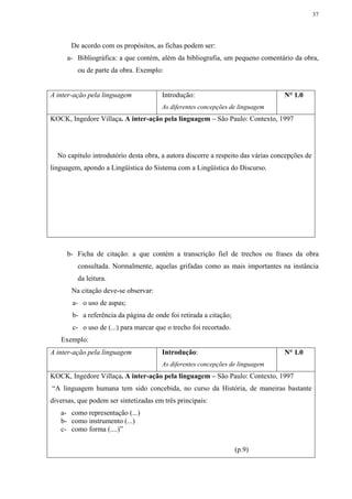 37




       De acordo com os propósitos, as fichas podem ser:
     a- Bibliográfica: a que contém, além da bibliografia, um pequeno comentário da obra,
         ou de parte da obra. Exemplo:


A inter-ação pela linguagem            Introdução:                                N° 1.0
                                       As diferentes concepções de linguagem
KOCK, Ingedore Villaça. A inter-ação pela linguagem – São Paulo: Contexto, 1997




  No capítulo introdutório desta obra, a autora discorre a respeito das várias concepções de
linguagem, apondo a Lingüística do Sistema com a Lingüística do Discurso.




     b- Ficha de citação: a que contém a transcrição fiel de trechos ou frases da obra
         consultada. Normalmente, aquelas grifadas como as mais importantes na instância
         da leitura.
       Na citação deve-se observar:
       a- o uso de aspas;
       b- a referência da página de onde foi retirada a citação;
       c- o uso de (...) para marcar que o trecho foi recortado.
   Exemplo:
A inter-ação pela linguagem            Introdução:                                N° 1.0
                                       As diferentes concepções de linguagem
KOCK, Ingedore Villaça. A inter-ação pela linguagem – São Paulo: Contexto, 1997
“A linguagem humana tem sido concebida, no curso da História, de maneiras bastante
diversas, que podem ser sintetizadas em três principais:
   a- como representação (...)
   b- como instrumento (...)
   c- como forma (....)”

                                                                   (p.9)
 