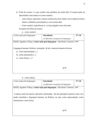 38




   d- Ficha de resumo: é a que contém uma paráfrase do trecho lido. O resumo pode ser
       apresentado como esboço ou como sumário:
       − como esboço: apresenta a mesma estrutura do texto citado, com as palavras-chave,
          títulos e subtítulos, procedendo-se a um resumo dele.
       − Como sumário: topicalizam-se os itens julgados mais relevantes.
      Exemplos de fichas de resumo:
          a- como sumário:
A inter-ação pela linguagem           Introdução:                               N° 1.0
                                      As diferentes concepções de linguagem
KOCK, Ingedore Villaça. A inter-ação pela linguagem – São Paulo: Contexto, 1997


Linguagem humana: História: concepção de três maneiras bastante diversas:
   a) como representação (...)
   b) como instrumento (...)
   c) como forma (....)”




                                                                  (p.9)




          b- como esboço:
A inter-ação pela linguagem           Introdução:                               N° 1.0
                                      As diferentes concepções de linguagem
KOCK, Ingedore Villaça. A inter-ação pela linguagem – São Paulo: Contexto, 1997


A autora, nesta Introdução, apresenta, sintetizadas, três das principais maneiras como vem
sendo concebida a linguagem humana, na História, ou seja, como representação, como
instrumento e como forma.




                                                                  (p.9)
 