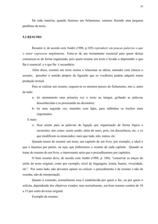 39




       De toda maneira, quando fazemos um fichamento, estamos fazendo uma pequena
paráfrase do texto.


5.2 RESUMO


       Resumir é, de acordo com André (1988, p.105) reproduzir em poucas palavras o que
o autor expressou amplamente. Trata-se de um treinamento essencial para quem deseja
comunicar-se de forma organizada, pois quem resume um texto é levado a depreender o que
lhe é essencial e o que lhe é secundário.
       Além disso, resumir um texto ensina a relacionar as idéias, entender com clareza o
assunto, perceber o sentido próprio do figurado que os vocábulos podem adquirir numa
produção textual.
       Para se realizar um resumo, seguem-se os mesmos passos do fichamento, isto é, antes
de tudo:
       a- ler atentamente uma primeira vez o texto na íntegra, grifando as palavras
           desconhecidas e as procurando no dicionário;
       b- ler uma segunda vez, munidos com lápis, para sublinhar os trechos mais
           importantes.
   E mais:
       c- ficar atento para as palavras de ligação que organização de forma lógica o
           raciocínio, tais como: assim sendo, além do mais, pois, em decorrência, etc. e os
           que modificam os enunciados: mais que tudo, não, nunca, etc.
       Quando temos de resumir um texto, um capítulo de um livro, por exemplo, o ideal é
que o façamos por partes, ou seja, que elaboremos o resumo de cada capítulo. Quando se
tratar do resumo de um livro, o interessante seria que o procedêssemos por capítulos.
       O bom resumo deve, de acordo com André (1988, p. 106), “conservar os traços do
estilo do texto original, como por exemplo, nível de linguagem, ironia, humor, vivacidade,
etc”. Por outro lado, não devemos opinar ou criticar: o procedimento é de resumo e não de
resenha, não de interpretação.
       Quanto à extensão, normalmente essa é estabelecida por quem o faz, ou por quem o
solicita, dependendo dos objetivos visados, mas normalmente, um bom resumo contém de 10
a 15 por cento do texto original.
       Exemplo de resumo:
 
