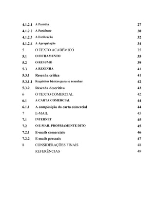 4.1.2.1 A Paródia                             27
4.1.2.2 A Paráfrase                           30
4.1.2.3 A Estilização                         32
4.1.2.4 A Apropriação                         34
5        O TEXTO ACADÊMICO                    35
5.1      O FICHAMENTO                         35
5.2      O RESUMO                             39
5.3      A RESENHA                            41
5.3.1    Resenha crítica                      41
5.3.1.1 Requisitos básicos para se resenhar   42
5.3.2    Resenha descritiva                   42
6        O TEXTO COMERCIAL                    42
6.1      A CARTA COMERCIAL                    44
6.1.1    A composição da carta comercial      44
7        E-MAIL                               45
7.1      INTERNET                             45
7.2      O E-MAIL PROPRIAMENTE DITO           45
7.2.1    E-mails comerciais                   46
7.2.2    E-mails pessoais                     47
8        CONSIDERAÇÕES FINAIS                 48
         REFERÊNCIAS                          49
 