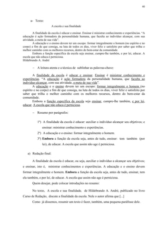 40




      a- Texto:
                        A escola e sua finalidade

        A finalidade da escola é educar e ensinar. Ensinar é ministrar conhecimento e experiências. “A
educação é ação formadora da personalidade humana, que faculta ao indivíduo alcançar, com sua
atividade, a meta de sua vida”.
        A educação e o ensino devem ter um escopo: formar integralmente o homem (no espírito e no
corpo) a fim de que consiga, na luta de todos os dias, viver feliz e satisfeito por saber que trilha o
melhor caminho com os melhores recursos, dentro do bem-estar da comunidade.
        Embora a função específica da escola seja ensinar, cumpre-lhe também, e por lei, educar. A
escola que não educa é perniciosa.
Hildebrando A. André

        − A leitura atenta e a técnica de sublinhar as palavras-chave:

        A finalidade da escola é educar e ensinar. Ensinar é ministrar conhecimento e
experiências. “A educação é ação formadora da personalidade humana, que faculta ao
indivíduo alcançar, com sua atividade, a meta de sua vida”.
        A educação e o ensino devem ter um escopo: formar integralmente o homem (no
espírito e no corpo) a fim de que consiga, na luta de todos os dias, viver feliz e satisfeito por
saber que trilha o melhor caminho com os melhores recursos, dentro do bem-estar da
comunidade.
        Embora a função específica da escola seja ensinar, cumpre-lhe também, e por lei,
educar. A escola que não educa é perniciosa.

        − Resumo por parágrafos:

            1º) A finalidade da escola é educar: auxiliar o indivíduo alcançar seu objetivos; e
                ensinar: ministrar conhecimento e experiências.
            2º) A educação e o ensino: formar integralmente o homem.
            3º) Embora a função da escola seja, antes de tudo, ensinar: tem também (por
                lei), de educar. A escola que assim não age é perniciosa.

    a) Redação final:

       A finalidade da escola é educar, ou seja, auxiliar o indivíduo a alcançar seu objetivos;
e ensinar, isto é, ministrar conhecimentos e experiências. A educação e o ensino devem
formar integralmente o homem. Embora a função da escola seja, antes de tudo, ensinar, tem
ela também, e por lei, de educar. A escola que assim não age é perniciosa.
       Quem desejar, pode colocar introduções no resumo:

       No texto, A escola e sua finalidade, de Hildebrando A. André, publicado no livro
Curso de Redação, discute a finalidade da escola. Nele o autor afirma que [...]
       Como já dissemos, resumir um texto é fazer, também, uma pequena paráfrase dele.
 
