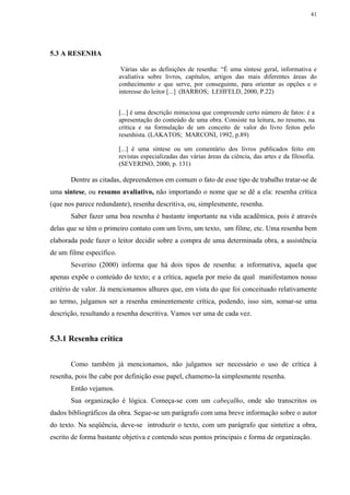 41




5.3 A RESENHA

                           Várias são as definições de resenha: “É uma síntese geral, informativa e
                          avaliativa sobre livros, capítulos, artigos das mais diferentes áreas do
                          conhecimento e que serve, por conseguinte, para orientar as opções e o
                          interesse do leitor [...] (BARROS; LEHFELD, 2000, P.22)


                          [...] é uma descrição minuciosa que compreende certo número de fatos: é a
                          apresentação do conteúdo de uma obra. Consiste na leitura, no resumo, na
                          crítica e na formulação de um conceito de valor do livro feitos pelo
                          resenhista. (LAKATOS; MARCONI, 1992, p.89)

                          [...] é uma síntese ou um comentário dos livros publicados feito em
                          revistas especializadas das várias áreas da ciência, das artes e da filosofia.
                          (SEVERINO, 2000, p. 131)

       Dentre as citadas, depreendemos em comum o fato de esse tipo de trabalho tratar-se de
uma síntese, ou resumo avaliativo, não importando o nome que se dê a ela: resenha crítica
(que nos parece redundante), resenha descritiva, ou, simplesmente, resenha.
       Saber fazer uma boa resenha é bastante importante na vida acadêmica, pois é através
delas que se têm o primeiro contato com um livro, um texto, um filme, etc. Uma resenha bem
elaborada pode fazer o leitor decidir sobre a compra de uma determinada obra, a assistência
de um filme específico.
       Severino (2000) informa que há dois tipos de resenha: a informativa, aquela que
apenas expõe o conteúdo do texto; e a crítica, aquela por meio da qual manifestamos nosso
critério de valor. Já mencionamos alhures que, em vista do que foi conceituado relativamente
ao termo, julgamos ser a resenha eminentemente crítica, podendo, isso sim, somar-se uma
descrição, resultando a resenha descritiva. Vamos ver uma de cada vez.


5.3.1 Resenha crítica


       Como também já mencionamos, não julgamos ser necessário o uso de crítica à
resenha, pois lhe cabe por definição esse papel, chamemo-la simplesmente resenha.
       Então vejamos.
       Sua organização é lógica. Começa-se com um cabeçalho, onde são transcritos os
dados bibliográficos da obra. Segue-se um parágrafo com uma breve informação sobre o autor
do texto. Na seqüência, deve-se introduzir o texto, com um parágrafo que sintetize a obra,
escrito de forma bastante objetiva e contendo seus pontos principais e forma de organização.
 
