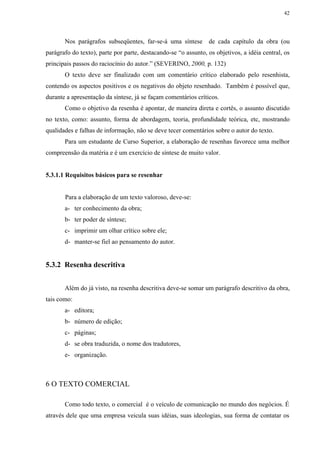 42




       Nos parágrafos subseqüentes, far-se-á uma síntese de cada capítulo da obra (ou
parágrafo do texto), parte por parte, destacando-se “o assunto, os objetivos, a idéia central, os
principais passos do raciocínio do autor.” (SEVERINO, 2000, p. 132)
       O texto deve ser finalizado com um comentário crítico elaborado pelo resenhista,
contendo os aspectos positivos e os negativos do objeto resenhado. Também é possível que,
durante a apresentação da síntese, já se façam comentários críticos.
       Como o objetivo da resenha é apontar, de maneira direta e cortês, o assunto discutido
no texto, como: assunto, forma de abordagem, teoria, profundidade teórica, etc, mostrando
qualidades e falhas de informação, não se deve tecer comentários sobre o autor do texto.
       Para um estudante de Curso Superior, a elaboração de resenhas favorece uma melhor
compreensão da matéria e é um exercício de síntese de muito valor.


5.3.1.1 Requisitos básicos para se resenhar


       Para a elaboração de um texto valoroso, deve-se:
       a- ter conhecimento da obra;
       b- ter poder de síntese;
       c- imprimir um olhar crítico sobre ele;
       d- manter-se fiel ao pensamento do autor.


5.3.2 Resenha descritiva


       Além do já visto, na resenha descritiva deve-se somar um parágrafo descritivo da obra,
tais como:
       a- editora;
       b- número de edição;
       c- páginas;
       d- se obra traduzida, o nome dos tradutores,
       e- organização.



6 O TEXTO COMERCIAL

       Como todo texto, o comercial é o veículo de comunicação no mundo dos negócios. É
através dele que uma empresa veicula suas idéias, suas ideologias, sua forma de contatar os
 