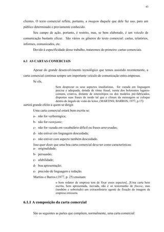 43




clientes. O texto comercial reflete, portanto, a imagem daquele que dele faz uso, para um
público determinado e previamente conhecido.
       Seu campo de ação, portanto, é restrito, mas, se bem elaborado, é um veículo de
comunicação bastante eficaz. São vários os gêneros do texto comercial: cartas, relatórios,
informes, comunicados, etc.
       Devido à especificidade desse trabalho, trataremos do primeiro: cartas comerciais.


6.1 AS CARTAS COMERCIAIS

       Apesar do grande desenvolvimento tecnológico que temos assistido recentemente, a
carta comercial continua sempre um importante veículo de comunicação entra empresas.
       Se ela,
                         Sem desprezar os seus aspectos imediatistas, for vazada em linguagem
                         precisa e adequada, dotada de ritmo frasal, isenta dos bolorentos lugares-
                         comuns, criativa, distante de estereótipos ou dos modelos pré-fabricados,
                         dispostas suas frases de modo tal que o clímax da mensagem se coloque
                         dentro do ângulo de visão do leitor, (MARTINS; BARROS, 1977, p.17)
surtirá grande efeito a quem se dirigir.
       Uma carta comercial estará bem escrita se:
       a- não for verborrágica;
       b- não for rastejante;
       c- não for vazada em vocabulário difícil ou frases arrevesadas;
       d- não estiver em linguagem descuidada;
       e- não estiver com aspecto também descuidado.
       Isso quer dizer que uma boa carta comercial deve ter como características:
       a- originalidade;
       b- persuasão;
       c- afabilidade;
       d- boa apresentação;
       e- precisão de linguagem e redação.
       Martins e Barros (1977, p. 25) ensinam:
                         o bom redator de empresa tem de fixar esses aspectos[...]Uma carta bem
                         escrita, bem apresentada, inovada, não é só testemunho de finesse, mas
                         (também e sobretudo) um extraordinário agente de fixação da imagem da
                         empresa emissora.


6.1.1 A composição da carta comercial

       São as seguintes as partes que compõem, normalmente, uma carta comercial:
 