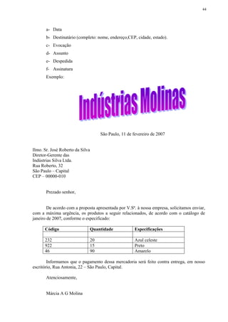 44




       a- Data
       b- Destinatário (completo: nome, endereço,CEP, cidade, estado).
       c- Evocação
       d- Assunto
       e- Despedida
       f- Assinatura
       Exemplo:




                                   São Paulo, 11 de fevereiro de 2007


Ilmo. Sr. José Roberto da Silva
Diretor-Gerente das
Indústrias Silva Ltda.
Rua Roberto, 32
São Paulo – Capital
CEP – 00000-010


       Prezado senhor,


        De acordo com a proposta apresentada por V.Sª. à nossa empresa, solicitamos enviar,
com a máxima urgência, os produtos a seguir relacionados, de acordo com o catálogo de
janeiro de 2007, conforme o especificado:

      Código                  Quantidade             Especificações

      232                     20                     Azul celeste
      922                     15                     Preto
      46                      90                     Amarelo

        Informamos que o pagamento dessa mercadoria será feito contra entrega, em nosso
escritório, Rua Antonia, 22 – São Paulo, Capital.

       Atenciosamente,


       Márcia A G Molina
 