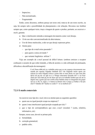 46




       − Impreciso;
       − Não-normalizado;
       − Fragmentado
       Então, como dissemos, embora pareça um texto oral, trata-se de um texto escrito, ou
seja, há sempre nele a possibilidade de planejamento e de refacção. Devemos nos lembrar
sempre que, como qualquer texto, traça a imagem de quem o produz, portanto, ao escrever e-
mails, garanta:
       a- Que o interlocutor entenda a mensagem da maneira como você deseja;
       b- Evite uso não convencionalizado de abreviaturas;
       c- Uso de letras maiúsculas, a não ser que deseje expressar gritos.
       d- Atente para:
           − que tipo de e-mail estou passando ?
           − para quem o estou enviando ?
           − que variante lingüística utilizar ?
       Veja um exemplo de e-mail pessoal de difícil leitura: (embora emissor e receptor
conheçam o assunto de que estão tratando, a falta de acentos e a não utilização de pontuação,
dificultou a decodificação da mensagem):
                      E aiii Nana ohhh aki ta o trabalho antes que eu me esqueça sinceramente nao
                      manda pra aquelas folgadas hahahah ok?1 tão folgando muito agora em
                      relacao ao outro folgado coloca o nome dele so mais desta vez mas nem fala
                      deixa ele pq ele viu qdo eu e o Thiago estavamos fazendo ok?! e vai ficar
                      chato pro meu lado pq ele ate disse que tava no trabalho lembra que ele ate ia
                      digitar mas a gente que nao confia entao hahaha entao os integrantes do grupo
                      sao eu vc thi, lu, roger, e o mansa as demais tem o jorge q e bobao e faz pra
                      elas!!!! hahaha ok?! bjokas se cuida T+ vê se melhora ta?!


7.2.1 E-mails comerciais


       Ao escrever esse tipo de e-mail, deve-se atentar para as seguintes questões:
       a- quem sou eu (qual posição ocupo na empresa) ?
       b- quem é meu interlocutor (qual posição ocupada por ele) ?
       c- que o tipo de correspondência que esse e-mail veiculará ? (carta, relatório,
           informativo, etc)
       Sempre, nesse caso, deverá se primar pela:
       a- formalidade;
       b- correção gramatical;
       c- padrão culto;
 