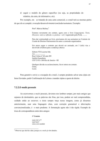 47




           d- seguir o modelo do gênero específico (ou seja, as propriedades do
               relatório, da carta, do informativo, etc).
           Por exemplo, em se tratando de uma carta comercial, o e-mail terá as mesmas partes
de que ela se compõe: evocação/desenvolvimento/conclusão/assinatura. Exemplo:

                            Profª. Márcia Molina,4

                            Estamos novamente em contato, agora com o livro Lingua(gem), Texto,
                            Discurso: entre a reflexão e a prática - vol.1 organizado pela Profa. .........

                            Para dar continuidade ao livro, precisamos de sua assinatura no Contrato de
                            Cessão de Direitos Patrimoniais de autor a comissão organizadora.

                            Em anexo segue o contrato que deverá ser assinado, em 3 (três) vias e
                            devolvido à Editora para o endereço abaixo:

                            Editora YH Lucerna ltda
                            A/c .....................
                            Rua Colina nº 60 sala 209
                            Jardim Guanabara
                            CEP 21931-380 Rio de Janeiro - RJ

                            Qualquer dúvida ou esclarecimento, favor entrar em contato.
                            Grata,
                            Luzia


           Para garantir o envio e a recepção do e-mail, é sempre prudente salvar uma cópia em
Itens Enviados, pedir Confirmação de Leitura e mandar cópias a quem de direito.



7.2.2.E-mails pessoais

           Ao escrevermos e-mails pessoais, devemos nos lembrar sempre, por mais amigos que
sejamos do destinatário, que as palavras são frias, por isso, podem ser mal compreendidas,
cuidado então ao escrever; o texto sempre traça nossa imagem, como já dissemos
anteriormente, usar uma linguagem clara, com correção gramatical e abreviações
convencionalizadas, é o mais prudente. A formatação agora não é tão rígida. Exemplo de
troca de correspondência entre dois amigos:

                            1° Contato

                            muié, kd vc??
                            tudo bem?
                            estou com saudade


4
    Observar que não há a data, porque os e-mails já vêm datados.
 