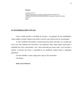 48




                      Resposta

                      E donde cê tá ????
                      Cheguei. Interessante a camiseta. Pintura estranha. Quem a fez ?
                      ADOOOOOOOOOOOOOOOREIIIIIIIIIIII a pimenta. Ontem já fiz risoto
                      com ela.
                      Beijo.




8 CONSIDERAÇÕES FINAIS


       Como se pôde perceber, a atividade de escritura – em qualquer de suas modalidades-
exige cuidado e atenção. Quanto mais atento o escritor, mais eficácia terá em sua produção.
       A você, estudante universitário, é essencial que leia muito, leia tudo. Ler o mundo que
está à sua volta ampliará seus horizontes e seu repertório. Mas, esteja sempre atento para a
qualidade dos textos selecionados: com a base fornecida por nossas aulas, você está apto a
analisar a escritura dos textos, e, apoiando-se nos modelares, poderá buscar a adequação
gramatical.
       Um bom trabalho e conte comigo para o que se fizer necessário.
       Um abraço,


       Kátia Assis de Oliveira
 