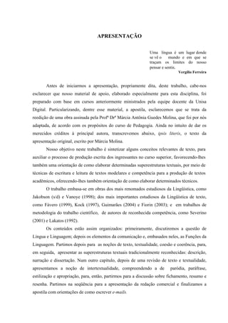 APRESENTAÇÃO

                                                              Uma língua é um lugar donde
                                                              se vê o    mundo e em que se
                                                              traçam os limites do nosso
                                                              pensar e sentir.
                                                                              Vergílio Ferreira


       Antes de iniciarmos a apresentação, propriamente dita, deste trabalho, cabe-nos
esclarecer que nosso material de apoio, elaborado especialmente para esta disciplina, foi
preparado com base em cursos anteriormente ministrados pela equipe docente da Unisa
Digital. Particularizando, dentre esse material, a apostila, esclarecemos que se trata da
reedição de uma obra assinada pela Profª Drª Márcia Antônia Guedes Molina, que foi por nós
adaptada, de acordo com os propósitos do curso de Pedagogia. Ainda no intuito de dar os
merecidos créditos à principal autora, transcrevemos abaixo, ipsis literis, o texto da
apresentação original, escrito por Márcia Molina.
       Nosso objetivo neste trabalho é sintetizar alguns conceitos relevantes de texto, para
auxiliar o processo de produção escrita dos ingressantes no curso superior, favorecendo-lhes
também uma orientação de como elaborar determinadas superestruturas textuais, por meio de
técnicas de escritura e leitura de textos modelares e competência para a produção de textos
acadêmicos, oferecendo-lhes também orientação de como elaborar determinados técnicos.
       O trabalho embasa-se em obras dos mais renomados estudiosos da Lingüística, como
Jakobson (s/d) e Vanoye (1998); dos mais importantes estudiosos da Lingüística de texto,
como Fávero (1999), Kock (1997), Guimarães (2004) e Fiorin (2003); e em trabalhos de
metodologia do trabalho científico, de autores de reconhecida competência, como Severino
(2001) e Lakatos (1992).
       Os conteúdos estão assim organizados: primeiramente, discutiremos a questão de
Língua e Linguagem; depois os elementos da comunicação e, embasados neles, as Funções da
Linguagem. Partimos depois para as noções de texto, textualidade, coesão e coerência, para,
em seguida, apresentar as superestruturas textuais tradicionalmente reconhecidas: descrição,
narração e dissertação. Num outro capítulo, depois de uma revisão de texto e textualidade,
apresentamos a noção de intertextualidade, compreendendo a de            paródia, paráfrase,
estilização e apropriação, para, então, partirmos para a discussão sobre fichamento, resumo e
resenha. Partimos na seqüência para a apresentação da redação comercial e finalizamos a
apostila com orientações de como escrever e-mails.
 