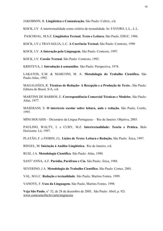 50




JAKOBSON, R. Lingüística e Comunicação. São Paulo: Cultrix, s/d.

KOCK, I.V A intertextualidade como critério de textualidade. In: FÁVERO, L.L., L.L.

PASCHOAL, M.S.Z. Lingüística Textual, Texto e Leitura. São Paulo, EDUC, 1986.

KOCK, I.V e TRAVAGLIA, L.C. A Coerência Textual. São Paulo: Contexto, 1990

KOCK, I.V. A Interação pela Linguagem. São Paulo: Contexto, 1997.

KOCK, I.V. Coesão Textual. São Paulo: Contexto, 1992.

KRISTEVA, J. Introdução à semanálise. São Paulo: Perspectiva, 1974.

LAKATOS, E.M. & MARCONI, M. A. Metodologia do Trabalho Científico. São
Paulo:Atlas, 1992.

MAGALHÃES, R. Técnicas de Redação- A Recepção e a Produção de Texto . São Paulo:
Editora do Brasil, S/A, s/d.

MARTINS DE BARROS, E. Correspondência Comercial Técnicas e Modelos. São Paulo:
Atlas, 1977.

MASERANI, S. O intertexto escolar sobre leitura, aula e redação. São Paulo, Cortês,
1995.

MÍNI HOUAISS – Dicionário da Língua Portuguesa – Rio de Janeiro: Objetiva, 2003.

PAULINO, WALTY, I. e CURY, M.Z. Intertextualidade: Teoria e Prática. Belo
Horizonte: Lê, 1997.

PLATÃO, F. e FIORIN, J.L. Lições de Texto: Leitura e Redação. São Paulo: Ática, 1997.

RIEGEL, M. Iniciação à Análise Lingüística. Rio de Janeiro, s/d.

RUIZ, J.A. Metodologia Científica. São Paulo: Atlas, 1990.

SANT’ANNA, A.F. Paródia, Paráfrase e Cia. São Paulo: Ática, 1988.

SEVERINO, J.A. Metodologia do Trabalho Científico. São Paulo: Cortez, 2001.

VAL, M.G.C. Redação e textualidade. São Paulo, Martins Fontes, 1999.

VANOYE, F. Usos da Linguagem. São Paulo, Martins Fontes, 1998.

Veja São Paulo, n° 32, de 28 de dezembro de 2005, São Paulo: Abril, p. 92)
www.comcienci0a.br/carta/migracoes
 