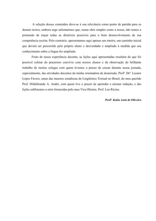 A seleção desses conteúdos deve-se à sua relevância como ponto de partida para os
demais textos, embora urge salientarmos que, numa obra simples como a nossa, não temos a
pretensão de traçar todas as diretrizes possíveis para o bom desenvolvimento de sua
competência escrita. Pelo contrário, apresentamos aqui apenas um roteiro, um caminho inicial
que deverá ser percorrido pelo próprio aluno e desvendado e ampliado à medida que seu
conhecimento sobre a língua for ampliado.
       Fruto de nossa experiência docente, as lições aqui apresentadas resultam do que foi
possível coletar do prazeroso convívio com nossos alunos e da observação do brilhante
trabalho de muitos colegas com quem tivemos o prazer de cruzar durante nossa jornada,
especialmente, das atividades docentes da minha orientadora de doutorado, Profª. Drª. Leonor
Lopes Fávero, umas das maiores estudiosas de Lingüística Textual no Brasil, do meu querido
Prof. Hildebrando A. André, com quem tive o prazer de aprender a ensinar redação, e das
lições sublineares a mim fornecidas pelo meu Vice-Diretor, Prof. Leo Ricino.


                                                                Profª. Kátia Assis de Oliveira
 