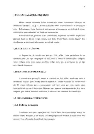6




1 COMUNICAÇÃO E LINGUAGEM


       Muitos autores costumam definir comunicação como “transmissão voluntária de
informação” (RIEGEL, s/d, p.21). Como se procede, então, essa transmissão? Claro que por
meio da linguagem. Émile Benveniste assevera que a linguagem é um sistema de signos
socializados, remetendo-nos à sua função de comunicação.
       Vale salientar que, para que exista comunicação, as pessoas envolvidas no processo
precisam fazer uso de um código comum, quer dizer, devem “falar a mesma língua”. Isso
significa que só há comunicação quando um entende o outro.


1.1 LINGUAGEM E LÍNGUAS


       As línguas são, de acordo com Vanoye (1998, p.21), “casos particulares de um
fenômeno geral”, ou seja, a linguagem é o todo, todas as formas de comunicação e comporta
vários códigos, como cores, signos, assobios, código morse etc., já as línguas são um tipo
específico de linguagem.


1.2 PROCESSOS DE COMUNICAÇÃO


       A comunicação pressupõe sempre a existência de dois pólos: aquele que emite a
informação e aquele que a recebe: emissor-receptor ou locutor-alocutário ou ouvinte-leitor
etc. O veículo utilizado para a comunicação pode fazer com que esses papéis sejam
intercambiáveis ou não. É importante frisarmos que, para que haja comunicação, deve haver
sempre e, pelo menos, dois seres envolvidos, fazendo uso dos elementos da comunicação.


1.3 ELEMENTOS DA COMUNICAÇÃO


1.3.1 Código e mensagem


       O emissor e o receptor, como já foi dito, devem dispor do mesmo código, ou seja, do
mesmo sistema de signos, a fim de que a informação possa ser recebida e decodificada pelo
receptor. Essa informação decodificada é a mensagem.
 