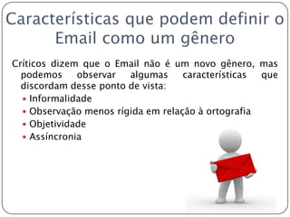 Características que podem definir o Email como um gêneroCríticos dizem que o Email não é um novo gênero, mas podemos observar algumas características que discordam desse ponto de vista:InformalidadeObservação menos rígida em relação à ortografiaObjetividadeAssíncronia
