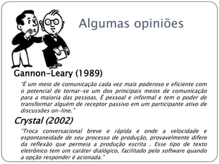 		Algumas opiniõesGannon-Leary (1989)“É um meio de comunicação cada vez mais poderoso e eficiente com o potencial de tornar-se um dos principais meios de comunicação para a maioria das pessoas. É pessoal e informal e tem o poder de transformar alguém de receptor passivo em um participante ativo de discussões on-line.”Crystal (2002) 	“Troca conversacional breve e rápida e onde a velocidade e espontaneidade de seu processo de produção, provavelmente difere da reflexão que permeia a produção escrita . Esse tipo de texto eletrônico tem um caráter dialógico, facilitado pelo software quando a opção responder é acionada.”