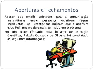 Aberturas e FechamentosApesar dos emails existirem para a comunicação instantâneas entre pessoas,e existirem regras (netiquetas), as  estatísticas indicam que a abertura e/ou fechamento de emails tem sido um problema.Em um teste efetuado pela bolsista de Iniciação Científica, Rafaela Gonzaga de Oliveira foi constatado as seguintes informações: