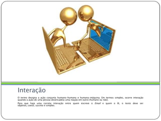 InteraçãoO termo designa a ação conjunta humano-humano e humana-máquina. Em termos simples, ocorre interação quando a ação de uma pessoa desencadeia uma reação em outro (humano ou não). Para que haja uma correta interação entre quem escreve o Email e quem o lê, o texto deve ser objetivo, coeso, sucinto e simples.