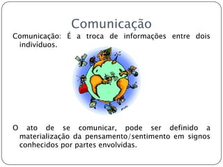 ComunicaçãoComunicação: É a troca de informações entre dois indivíduos.O ato de se comunicar, pode ser definido a materialização da pensamento/sentimento em signos conhecidos por partes envolvidas.