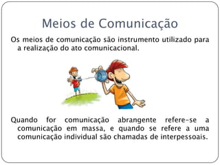 Meios de ComunicaçãoOs meios de comunicação são instrumento utilizado para a realização do ato comunicacional. Quando for comunicação abrangente refere-se a comunicação em massa, e quando se refere a uma comunicação individual são chamadas de interpessoais.