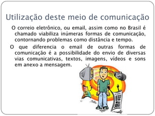 Utilização deste meio de comunicação O correio eletrônico, ou email, assim como no Brasil é chamado viabiliza inúmeras formas de comunicação, contornando problemas como distância e tempo.O que diferencia o email de outras formas de comunicação é a possibilidade do envio de diversas vias comunicativas, textos, imagens, vídeos e sons em anexo a mensagem.