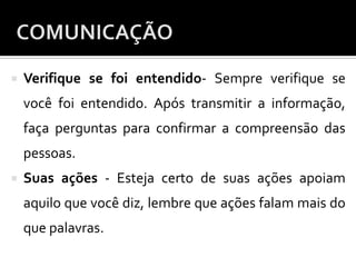  Verifique se foi entendido- Sempre verifique se
você foi entendido. Após transmitir a informação,
faça perguntas para confirmar a compreensão das
pessoas.
 Suas ações - Esteja certo de suas ações apoiam
aquilo que você diz, lembre que ações falam mais do
que palavras.
 
