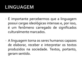  É importante percebermos que a linguagem
possui cargas ideológicas intensas e, por isso,
é um fenômeno carregado de significados
culturalmente marcados.
 A linguagem torna os seres humanos capazes
de elaborar, receber e interpretar os textos
produzidos na sociedade. Textos, portanto,
geram sentido.
 