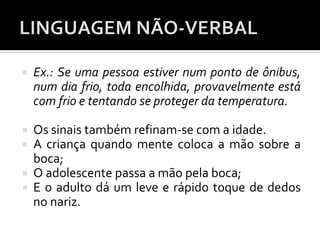  Ex.: Se uma pessoa estiver num ponto de ônibus,
num dia frio, toda encolhida, provavelmente está
com frio e tentando se proteger da temperatura.
 Os sinais também refinam-se com a idade.
 A criança quando mente coloca a mão sobre a
boca;
 O adolescente passa a mão pela boca;
 E o adulto dá um leve e rápido toque de dedos
no nariz.
 