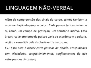 Além da compreensão dos sinais do corpo, temos também a
movimentação do próprio corpo. Cada pessoa tem ao redor de
si, como um campo de proteção, um território íntimo. Essa
área circular em torno da pessoa varia de acordo com a cultura,
região e é medida pela distância entre os corpos.
Ex.: Essa área é menor entre pessoas da cidade, acostumadas
com elevadores, congestionamentos, confinamentos do que
entre pessoas do campo;
 