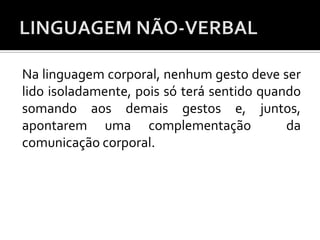 Na linguagem corporal, nenhum gesto deve ser
lido isoladamente, pois só terá sentido quando
somando aos demais gestos e, juntos,
apontarem uma complementação da
comunicação corporal.
 