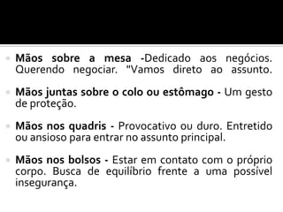  Mãos sobre a mesa -Dedicado aos negócios.
Querendo negociar. "Vamos direto ao assunto.
 Mãos juntas sobre o colo ou estômago - Um gesto
de proteção.
 Mãos nos quadris - Provocativo ou duro. Entretido
ou ansioso para entrar no assunto principal.
 Mãos nos bolsos - Estar em contato com o próprio
corpo. Busca de equilíbrio frente a uma possível
insegurança.
 