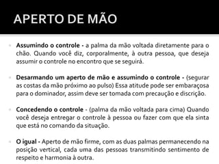 Assumindo o controle - a palma da mão voltada diretamente para o
chão. Quando você diz, corporalmente, à outra pessoa, que deseja
assumir o controle no encontro que se seguirá.
 Desarmando um aperto de mão e assumindo o controle - (segurar
as costas da mão próximo ao pulso) Essa atitude pode ser embaraçosa
para o dominador, assim deve ser tomada com precaução e discrição.
 Concedendo o controle - (palma da mão voltada para cima) Quando
você deseja entregar o controle à pessoa ou fazer com que ela sinta
que está no comando da situação.
 O igual - Aperto de mão firme, com as duas palmas permanecendo na
posição vertical, cada uma das pessoas transmitindo sentimento de
respeito e harmonia à outra.
 