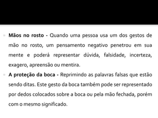  Mãos no rosto - Quando uma pessoa usa um dos gestos de
mão no rosto, um pensamento negativo penetrou em sua
mente e poderá representar dúvida, falsidade, incerteza,
exagero, apreensão ou mentira.
 A proteção da boca - Reprimindo as palavras falsas que estão
sendo ditas. Este gesto da boca também pode ser representado
por dedos colocados sobre a boca ou pela mão fechada, porém
com o mesmo significado.
 