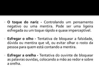  O toque do nariz - Controlando um pensamento
negativo ou uma mentira. Pode ser uma ligeira
esfregada ou um toque rápido e quase imperceptível.
 Esfregar o olho - Tentativa de bloquear a falsidade,
dúvida ou mentira que vê, ou evitar olhar o rosto da
pessoa para quem está contando a mentira.
 Esfregar a orelha - Tentativa do ouvinte de bloquear
as palavras ouvidas, colocando a mão ao redor e sobre
a orelha.
 
