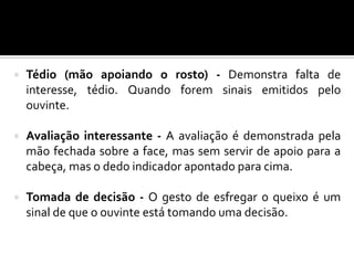  Tédio (mão apoiando o rosto) - Demonstra falta de
interesse, tédio. Quando forem sinais emitidos pelo
ouvinte.
 Avaliação interessante - A avaliação é demonstrada pela
mão fechada sobre a face, mas sem servir de apoio para a
cabeça, mas o dedo indicador apontado para cima.
 Tomada de decisão - O gesto de esfregar o queixo é um
sinal de que o ouvinte está tomando uma decisão.
 