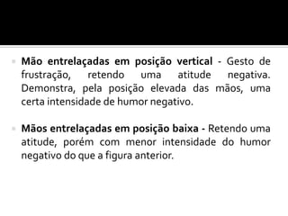  Mão entrelaçadas em posição vertical - Gesto de
frustração, retendo uma atitude negativa.
Demonstra, pela posição elevada das mãos, uma
certa intensidade de humor negativo.
 Mãos entrelaçadas em posição baixa - Retendo uma
atitude, porém com menor intensidade do humor
negativo do que a figura anterior.
 