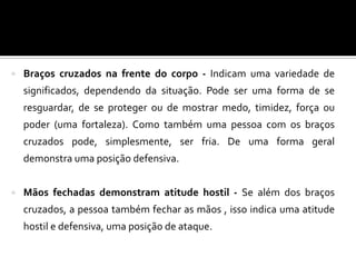  Braços cruzados na frente do corpo - Indicam uma variedade de
significados, dependendo da situação. Pode ser uma forma de se
resguardar, de se proteger ou de mostrar medo, timidez, força ou
poder (uma fortaleza). Como também uma pessoa com os braços
cruzados pode, simplesmente, ser fria. De uma forma geral
demonstra uma posição defensiva.
 Mãos fechadas demonstram atitude hostil - Se além dos braços
cruzados, a pessoa também fechar as mãos , isso indica uma atitude
hostil e defensiva, uma posição de ataque.
 