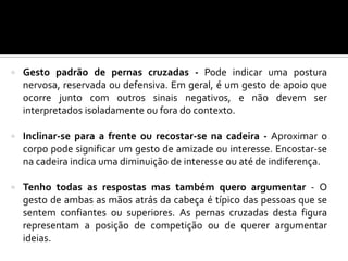  Gesto padrão de pernas cruzadas - Pode indicar uma postura
nervosa, reservada ou defensiva. Em geral, é um gesto de apoio que
ocorre junto com outros sinais negativos, e não devem ser
interpretados isoladamente ou fora do contexto.
 Inclinar-se para a frente ou recostar-se na cadeira - Aproximar o
corpo pode significar um gesto de amizade ou interesse. Encostar-se
na cadeira indica uma diminuição de interesse ou até de indiferença.
 Tenho todas as respostas mas também quero argumentar - O
gesto de ambas as mãos atrás da cabeça é típico das pessoas que se
sentem confiantes ou superiores. As pernas cruzadas desta figura
representam a posição de competição ou de querer argumentar
ideias.
 