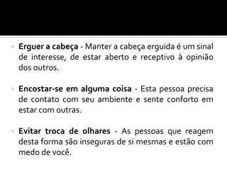  Erguer a cabeça - Manter a cabeça erguida é um sinal
de interesse, de estar aberto e receptivo à opinião
dos outros.
 Encostar-se em alguma coisa - Esta pessoa precisa
de contato com seu ambiente e sente conforto em
estar com outras.
 Evitar troca de olhares - As pessoas que reagem
desta forma são inseguras de si mesmas e estão com
medo de você.
 
