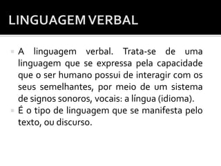  A linguagem verbal. Trata-se de uma
linguagem que se expressa pela capacidade
que o ser humano possui de interagir com os
seus semelhantes, por meio de um sistema
de signos sonoros, vocais: a língua (idioma).
 É o tipo de linguagem que se manifesta pelo
texto, ou discurso.
 